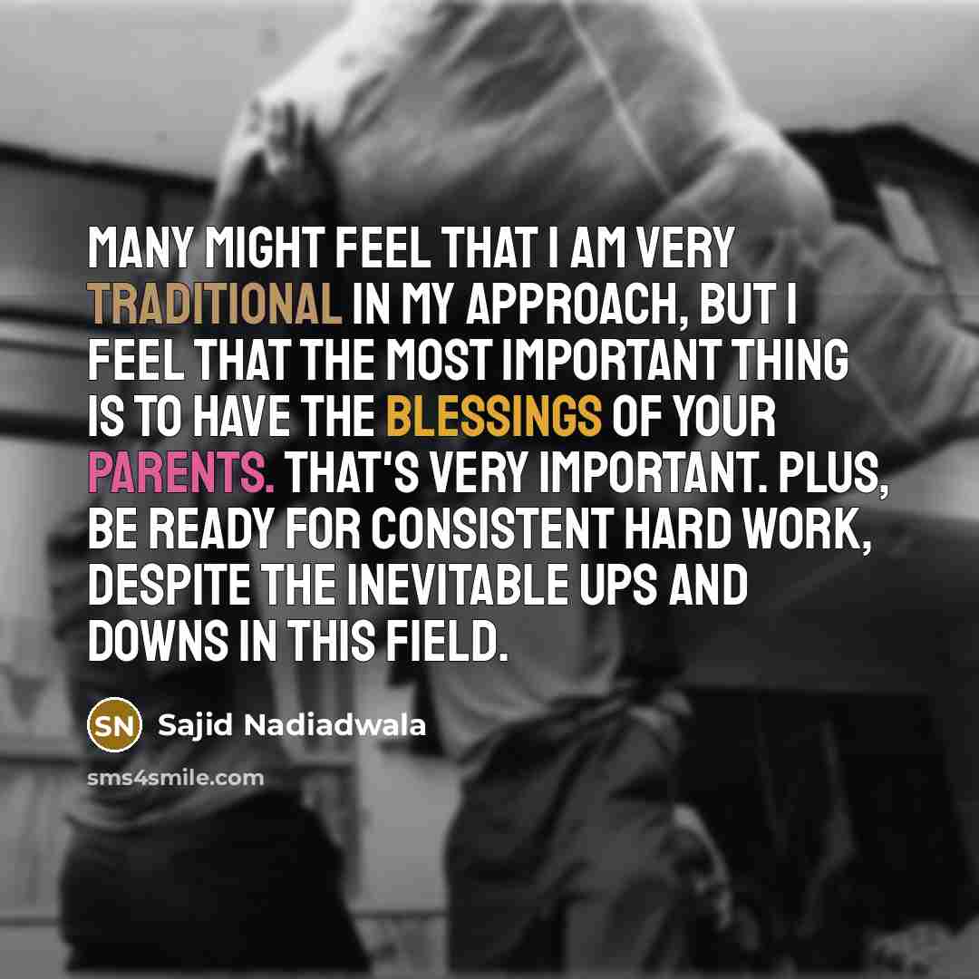 “Many might feel that I am very traditional in my approach, but I feel that the most important thing is to have the blessings of your parents. That's very important. Plus, be ready for consistent hard work, despite the inevitable ups and downs in this field.” quote by Sajid Nadiadwala