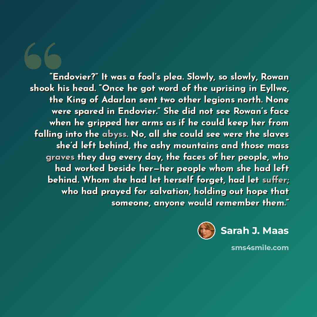 “Endovier?” It was a fool’s plea. Slowly, so slowly, Rowan shook his head. “Once he got word of the uprising in Eyllwe, the King of Adarlan sent two other legions north. None were spared in Endovier.” She did not see Rowan’s face when he gripped her arms as if he could keep her from falling into…” quote by Sarah J. Maas