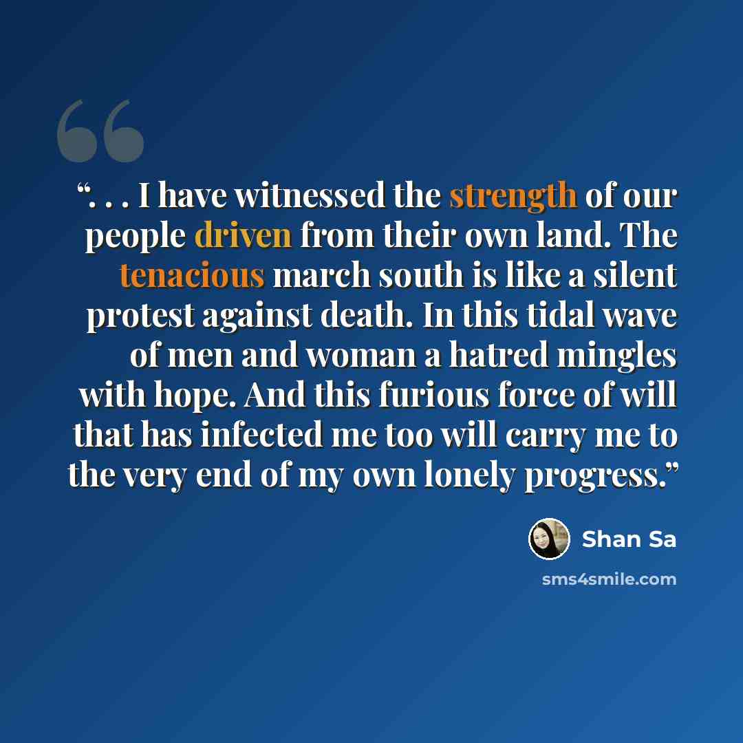 “. . . I have witnessed the strength of our people driven from their own land. The tenacious march south is like a silent protest against death. In this tidal wave of men and woman a hatred mingles with hope. And this furious force of will that has infected me too will carry me to the very end of…” quote by Shan Sa