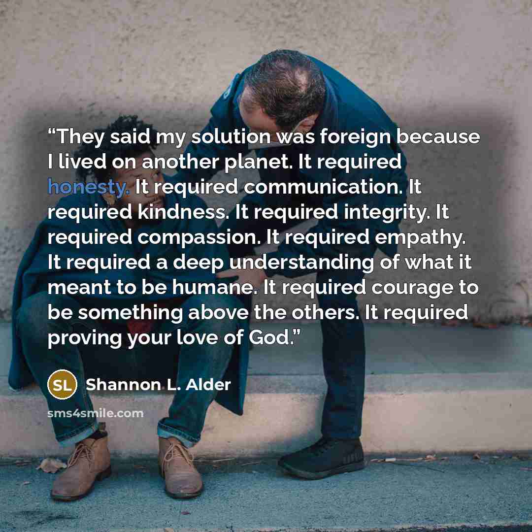 “They said my solution was foreign because I lived on another planet. It required honesty. It required communication. It required kindness. It required integrity. It required compassion. It required empathy. It required a deep understanding of what it meant to be humane. It required courage to be…” quote by Shannon L. Alder