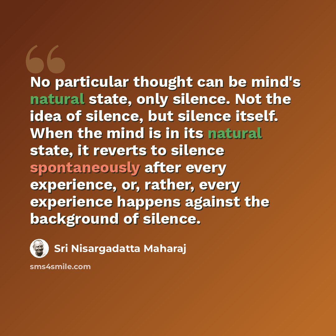 “No particular thought can be mind's natural state, only silence. Not the idea of silence, but silence itself. When the mind is in its natural state, it reverts to silence spontaneously after every experience, or, rather, every experience happens against the background of silence.” quote by Sri Nisargadatta Maharaj
