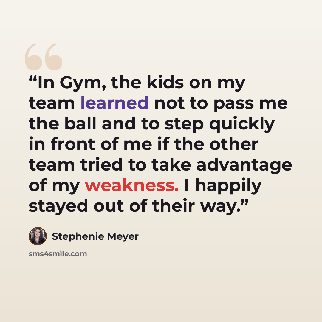 “In Gym, the kids on my team learned not to pass me the ball and to step quickly in front of me if the other team tried to take advantage of my weakness. I happily stayed out of their way.” quote by Stephenie Meyer