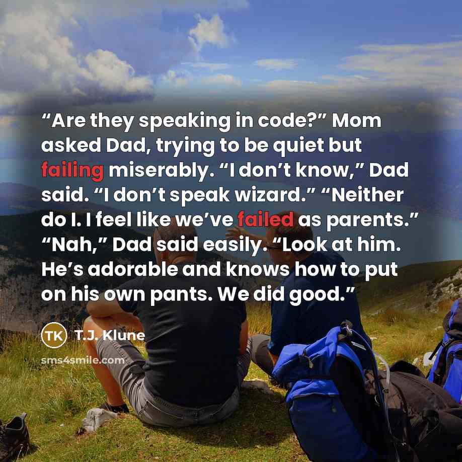 “Are they speaking in code?” Mom asked Dad, trying to be quiet but failing miserably. “I don’t know,” Dad said. “I don’t speak wizard.” “Neither do I. I feel like we’ve failed as parents.” “Nah,” Dad said easily. “Look at him. He’s adorable and knows how to put on his own pants. We did good.” quote by T.J. Klune