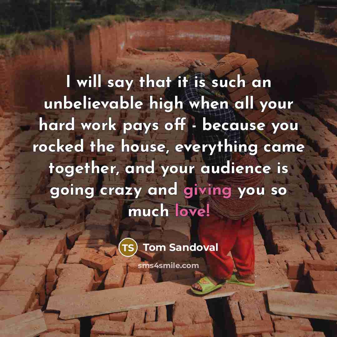 “I will say that it is such an unbelievable high when all your hard work pays off - because you rocked the house, everything came together, and your audience is going crazy and giving you so much love!” quote by Tom Sandoval