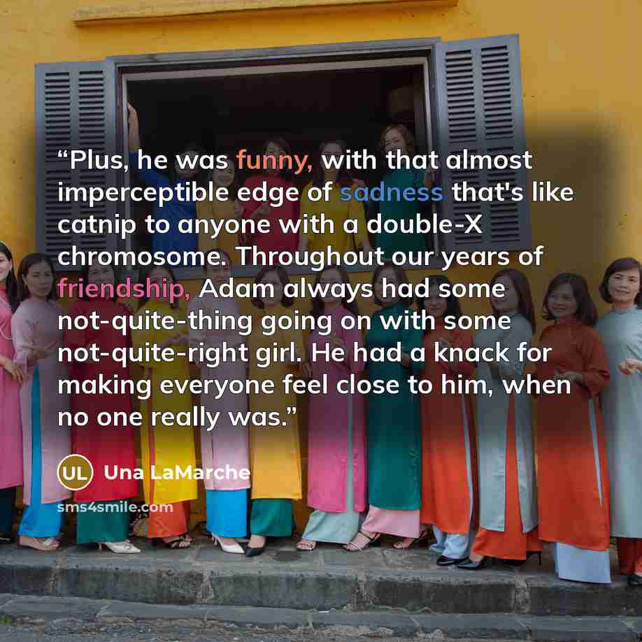 “Plus, he was funny, with that almost imperceptible edge of sadness that's like catnip to anyone with a double-X chromosome. Throughout our years of friendship, Adam always had some not-quite-thing going on with some not-quite-right girl. He had a knack for making everyone feel close to him, when…” quote by Una LaMarche