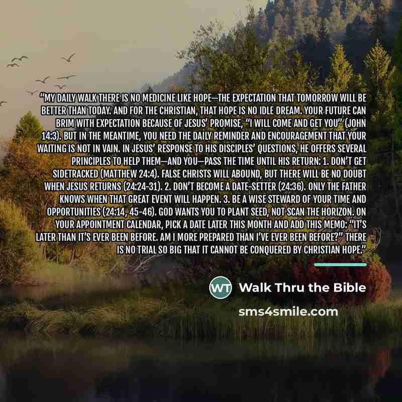 “MY DAILY WALK There is no medicine like hope—the expectation that tomorrow will be better than today. And for the Christian, that hope is no idle dream. Your future can brim with expectation because of Jesus’ promise, “I will come and get you” (John 14:3). But in the meantime, you need the daily…” quote by Walk Thru the Bible