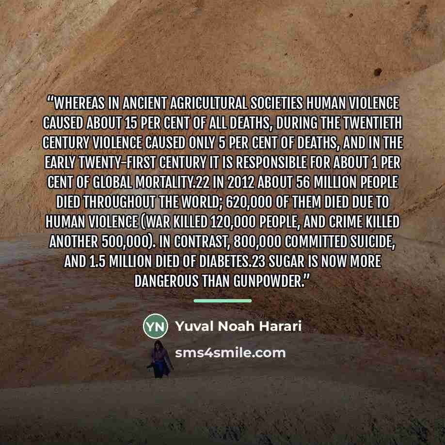 “Whereas in ancient agricultural societies human violence caused about 15 per cent of all deaths, during the twentieth century violence caused only 5 per cent of deaths, and in the early twenty-first century it is responsible for about 1 per cent of global mortality.22 In 2012 about 56 million…” quote by Yuval Noah Harari