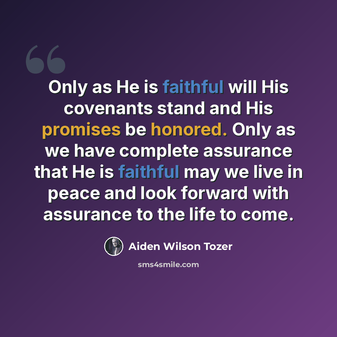 “Only as He is faithful will His covenants stand and His promises be honored. Only as we have complete assurance that He is faithful may we live in peace and look forward with assurance to the life to come.” quote by Aiden Wilson Tozer