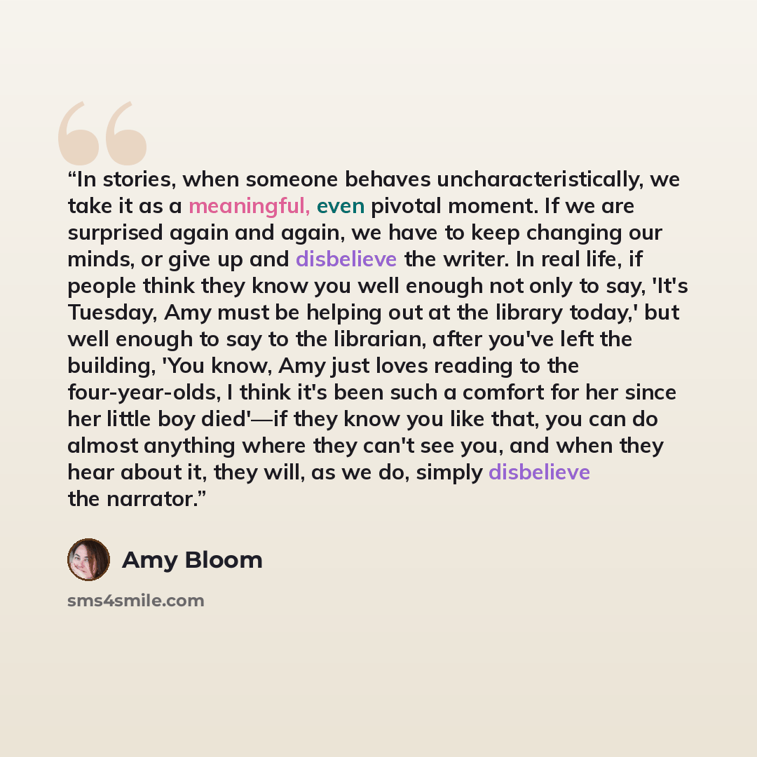 “In stories, when someone behaves uncharacteristically, we take it as a meaningful, even pivotal moment. If we are surprised again and again, we have to keep changing our minds, or give up and disbelieve the writer. In real life, if people think they know you well enough not only to say, 'It's…” quote by Amy Bloom