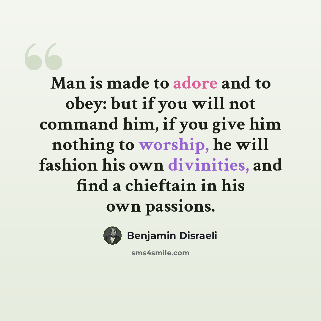“Man is made to adore and to obey: but if you will not command him, if you give him nothing to worship, he will fashion his own divinities, and find a chieftain in his own passions.” quote by Benjamin Disraeli