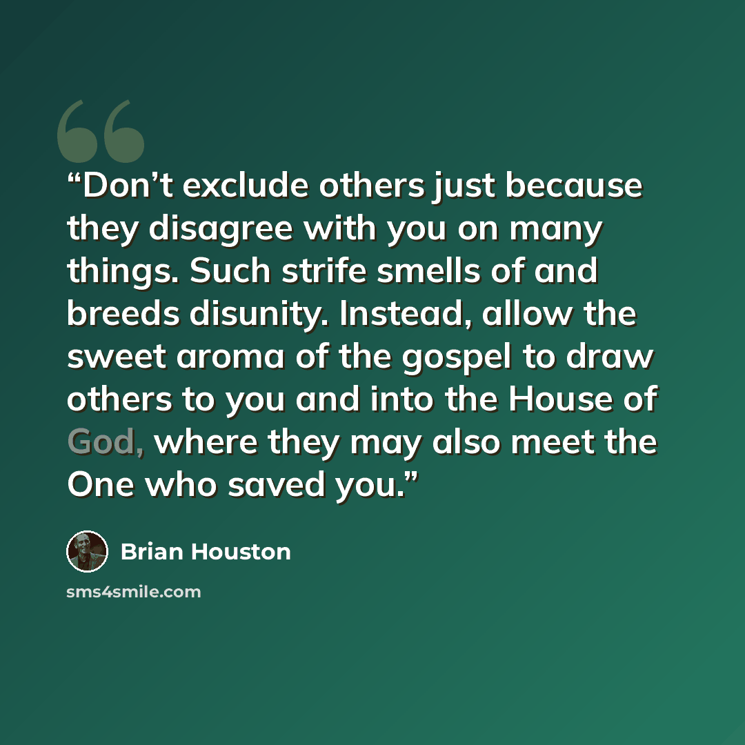 “Don’t exclude others just because they disagree with you on many things. Such strife smells of and breeds disunity. Instead, allow the sweet aroma of the gospel to draw others to you and into the House of God, where they may also meet the One who saved you.” quote by Brian Houston