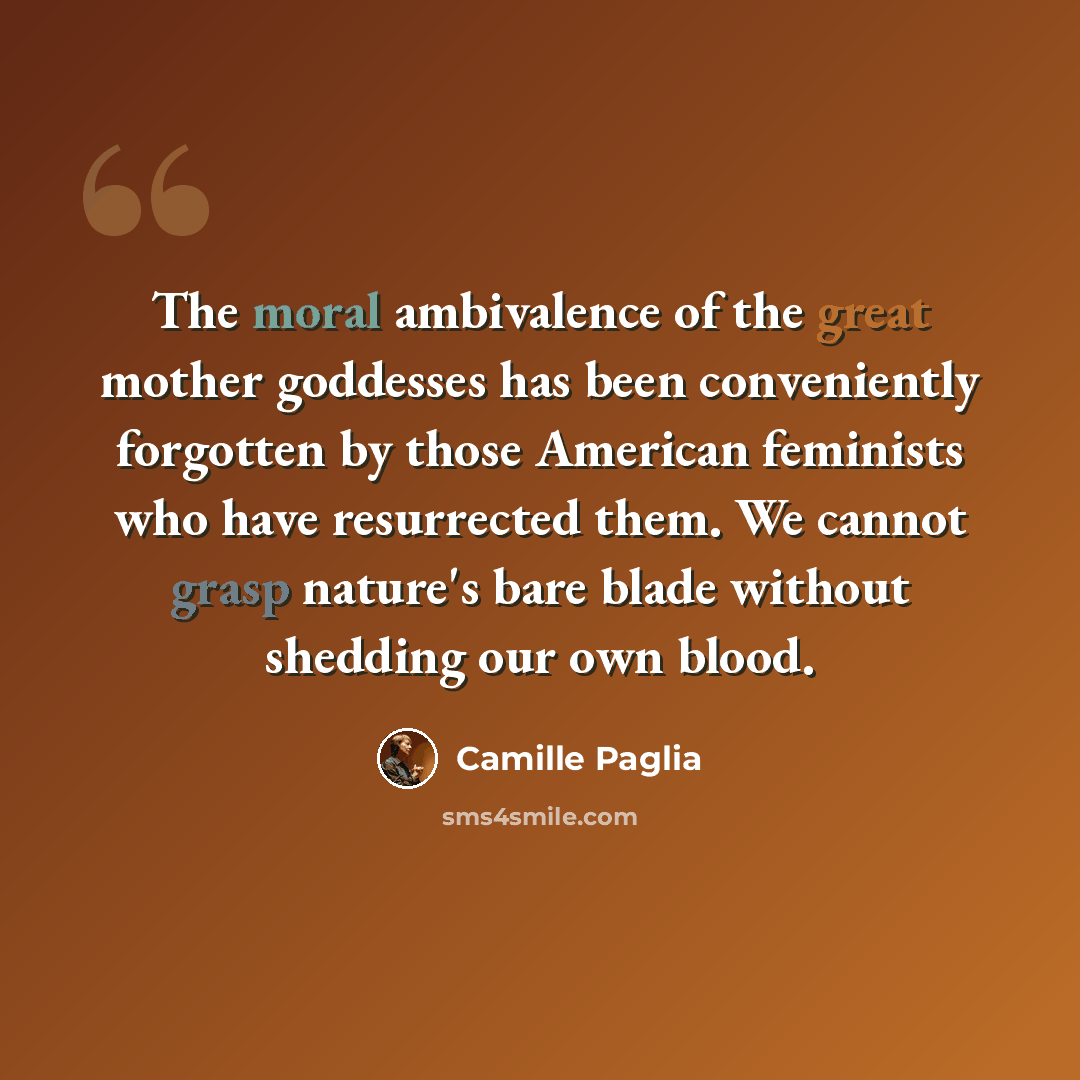“The moral ambivalence of the great mother goddesses has been conveniently forgotten by those American feminists who have resurrected them. We cannot grasp nature's bare blade without shedding our own blood.” quote by Camille Paglia