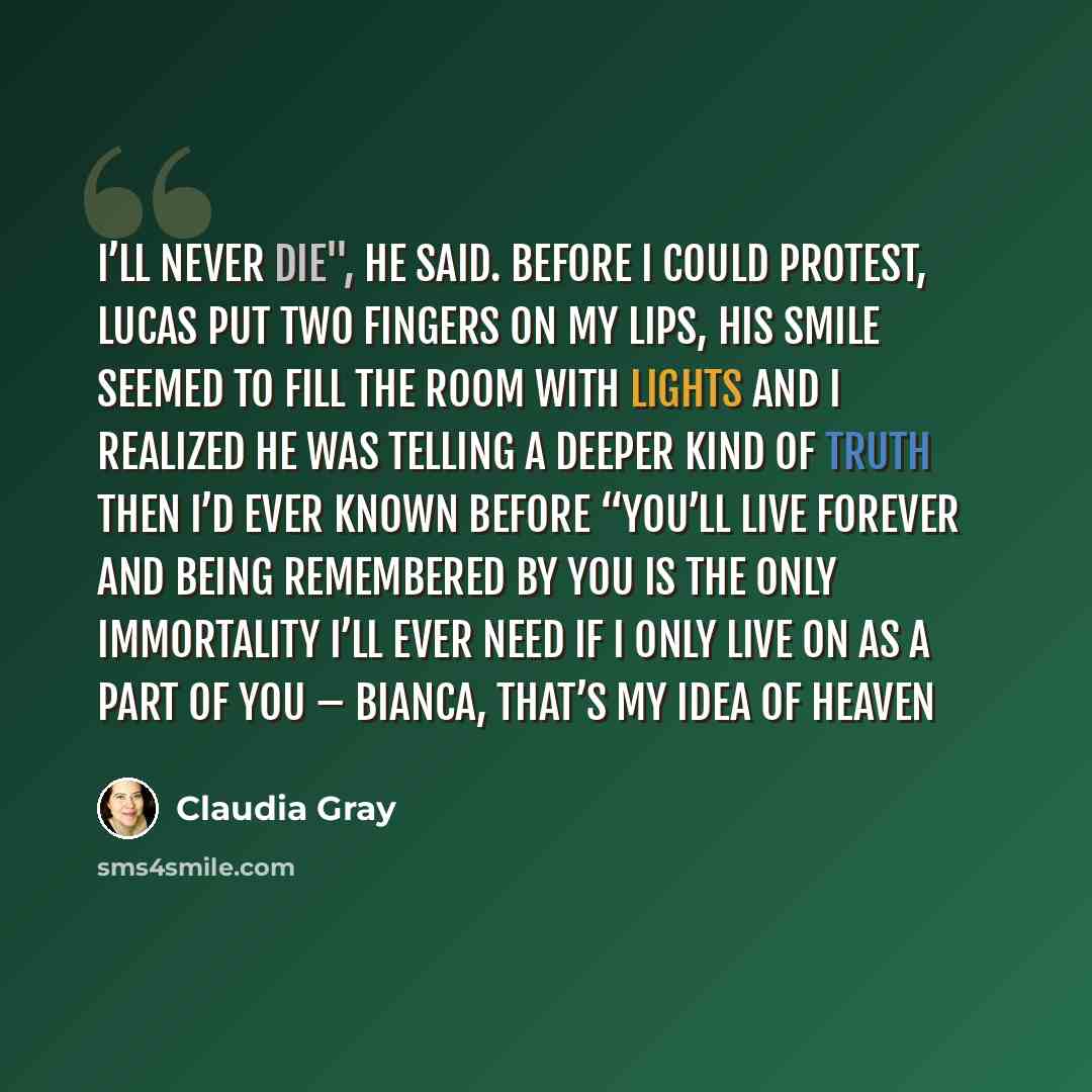 “I’ll never die", he said. Before I could protest, Lucas put two fingers on my lips, his smile seemed to fill the room with lights and I realized he was telling a deeper kind of truth then I’d ever known before “You’ll live forever and being remembered by you is the only immortality I’ll ever need…” quote by Claudia Gray