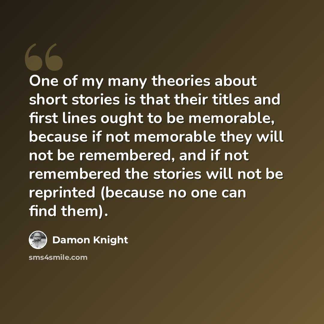 “One of my many theories about short stories is that their titles and first lines ought to be memorable, because if not memorable they will not be remembered, and if not remembered the stories will not be reprinted (because no one can find them).” quote by Damon Knight