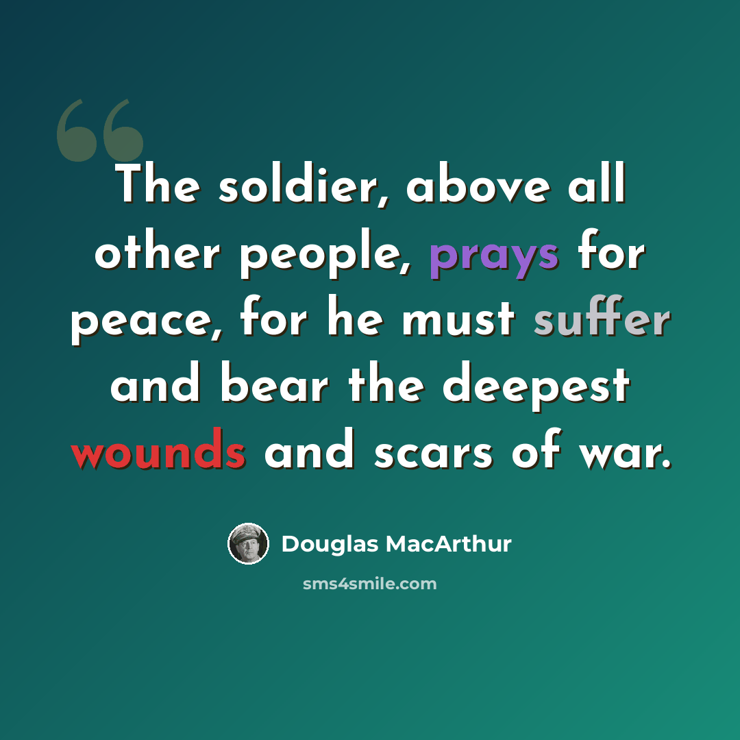 “The soldier, above all other people, prays for peace, for he must suffer and bear the deepest wounds and scars of war.” quote by Douglas MacArthur