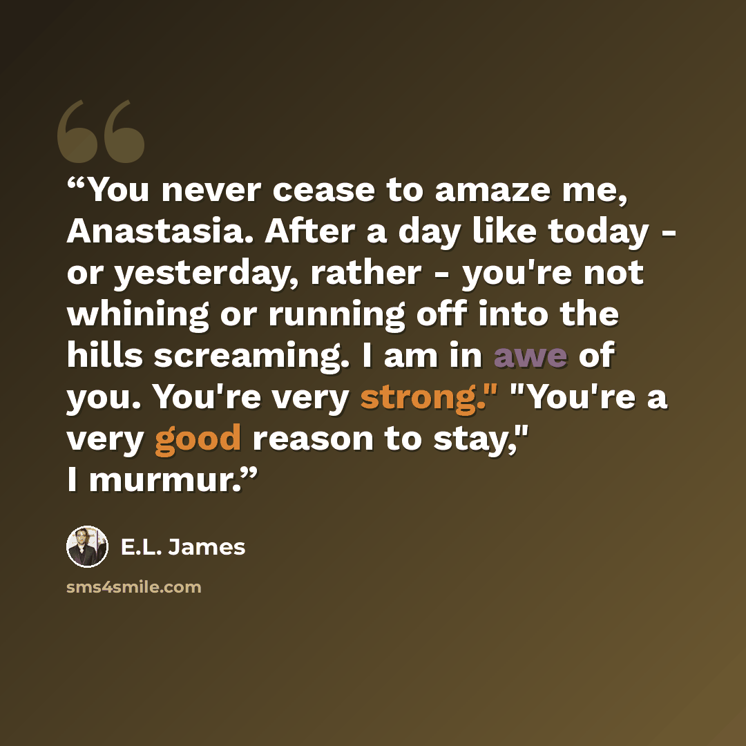 “You never cease to amaze me, Anastasia. After a day like today - or yesterday, rather - you're not whining or running off into the hills screaming. I am in awe of you. You're very strong." "You're a very good reason to stay," I murmur.” quote by E.L. James