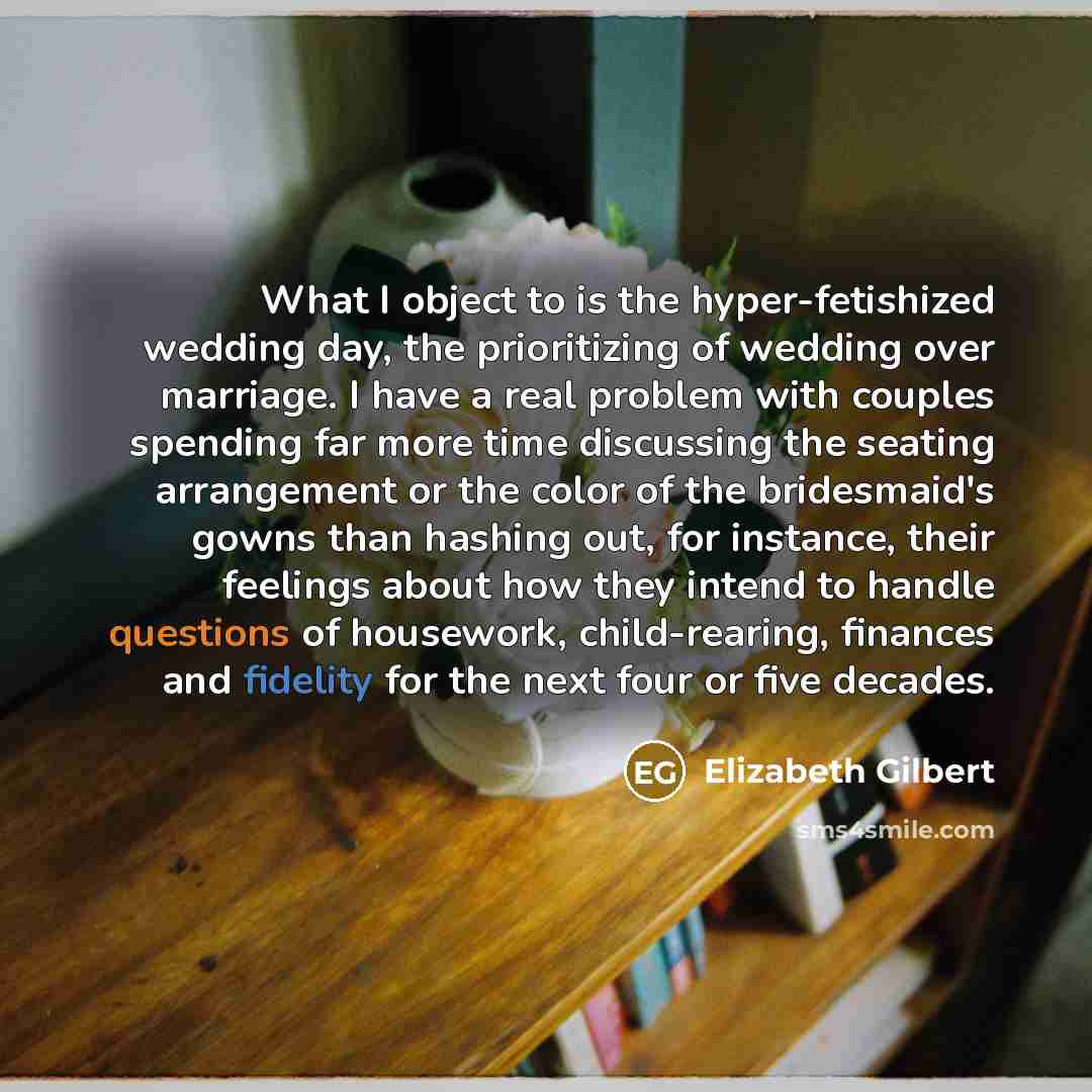 “What I object to is the hyper-fetishized wedding day, the prioritizing of wedding over marriage. I have a real problem with couples spending far more time discussing the seating arrangement or the color of the bridesmaid's gowns than hashing out, for instance, their feelings about how they intend…” quote by Elizabeth Gilbert