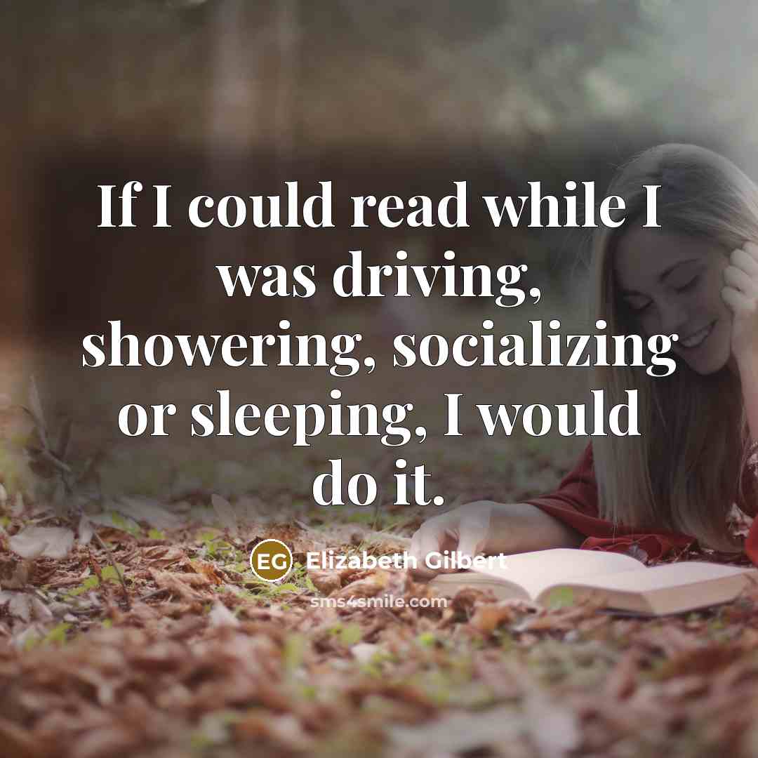 “If I could read while I was driving, showering, socializing or sleeping, I would do it.” quote by Elizabeth Gilbert