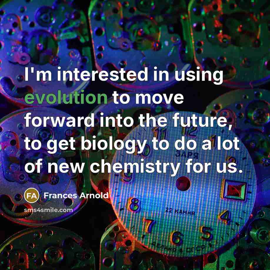 “I'm interested in using evolution to move forward into the future, to get biology to do a lot of new chemistry for us.” quote by Frances Arnold