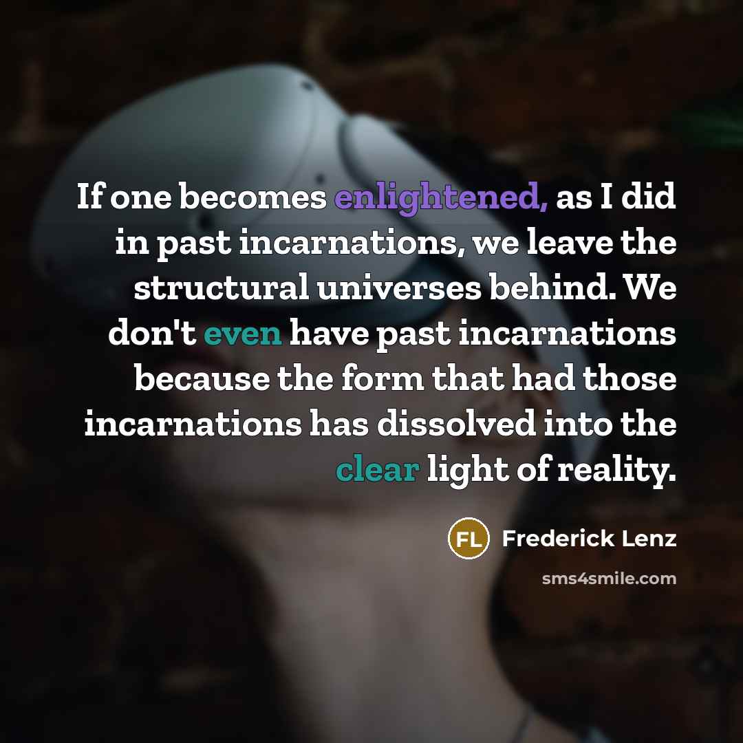 “If one becomes enlightened, as I did in past incarnations, we leave the structural universes behind. We don't even have past incarnations because the form that had those incarnations has dissolved into the clear light of reality.” quote by Frederick Lenz