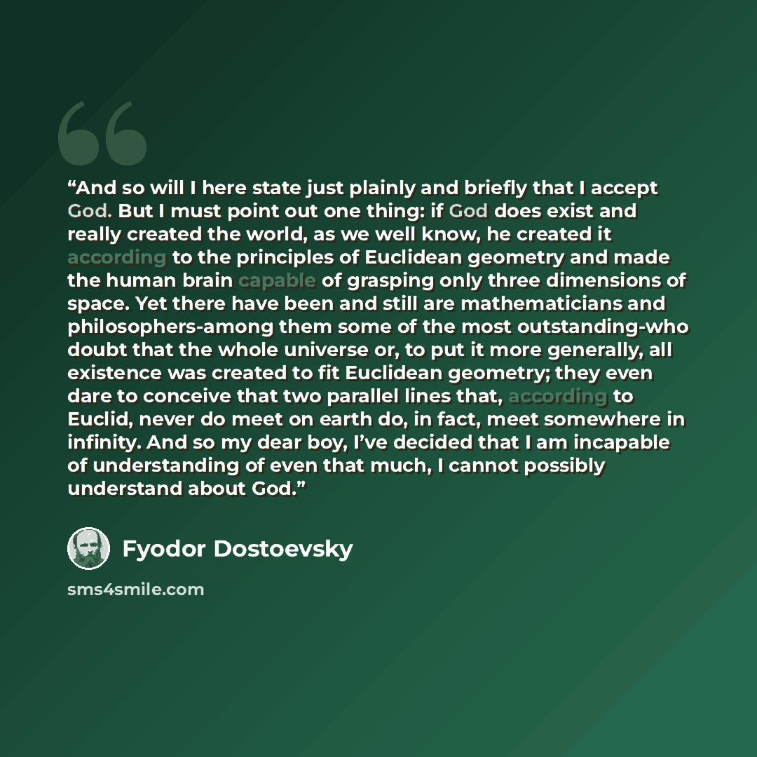 “And so will I here state just plainly and briefly that I accept God. But I must point out one thing: if God does exist and really created the world, as we well know, he created it according to the principles of Euclidean geometry and made the human brain capable of grasping only three dimensions…” quote by Fyodor Dostoevsky