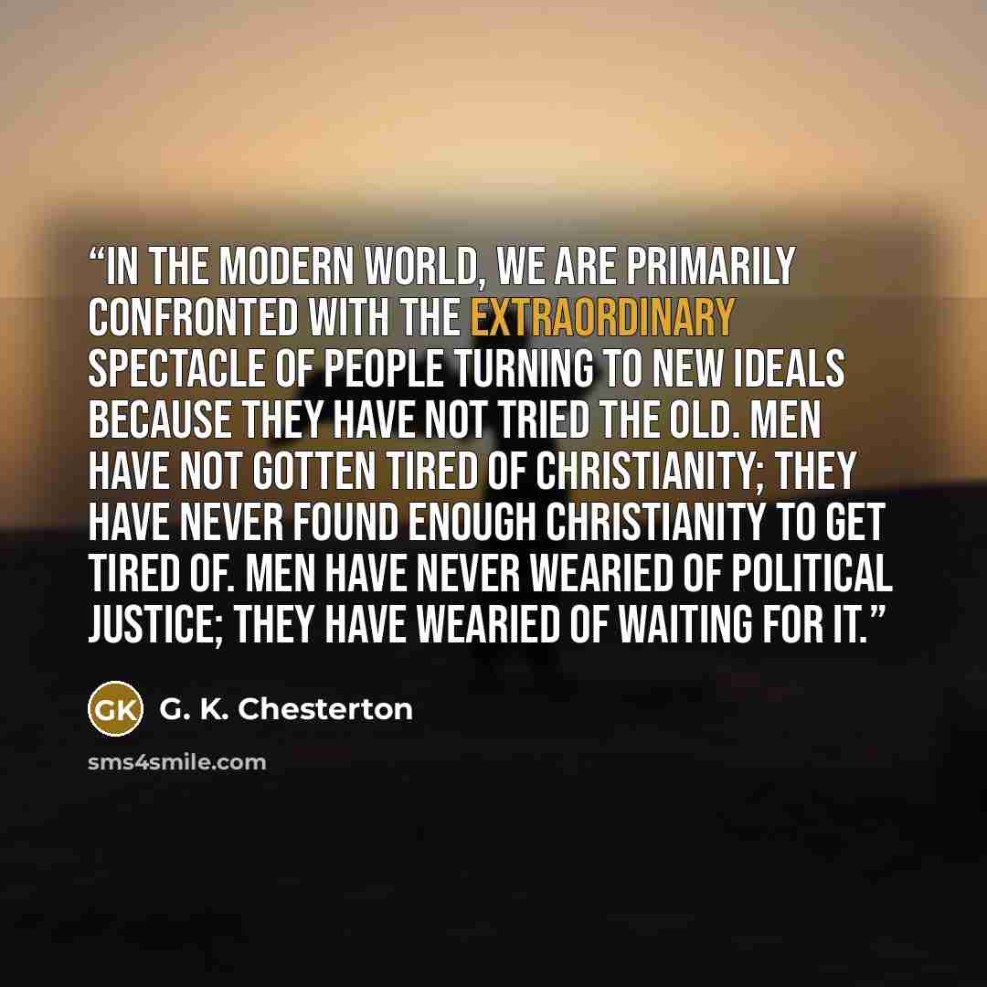 “In the modern world, we are primarily confronted with the extraordinary spectacle of people turning to new ideals because they have not tried the old. Men have not gotten tired of Christianity; they have never found enough Christianity to get tired of. Men have never wearied of political justice…” quote by G. K. Chesterton