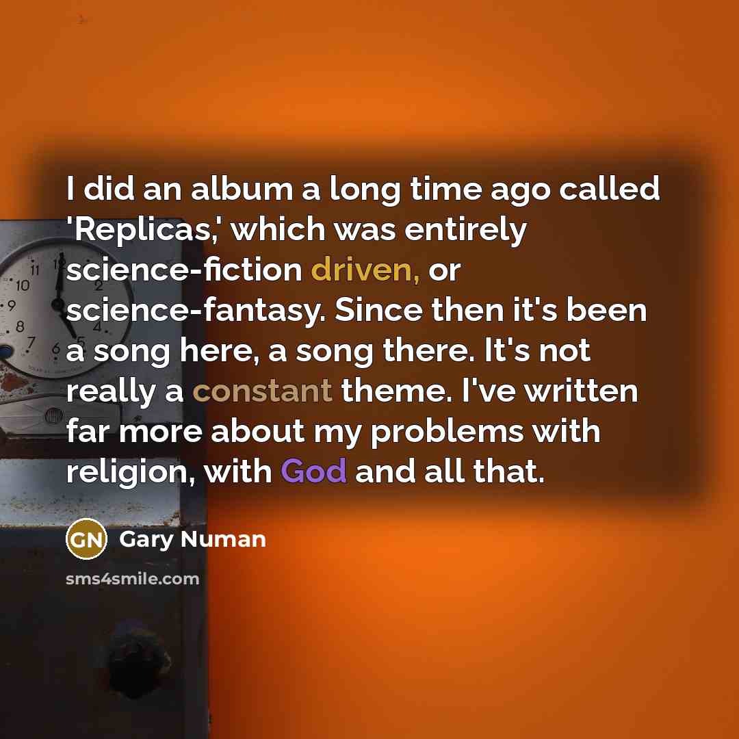 “I did an album a long time ago called 'Replicas,' which was entirely science-fiction driven, or science-fantasy. Since then it's been a song here, a song there. It's not really a constant theme. I've written far more about my problems with religion, with God and all that.” quote by Gary Numan