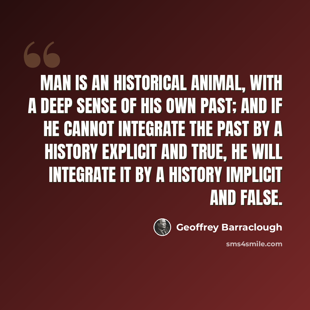 “Man is an historical animal, with a deep sense of his own past; and if he cannot integrate the past by a history explicit and true, he will integrate it by a history implicit and false.” quote by Geoffrey Barraclough
