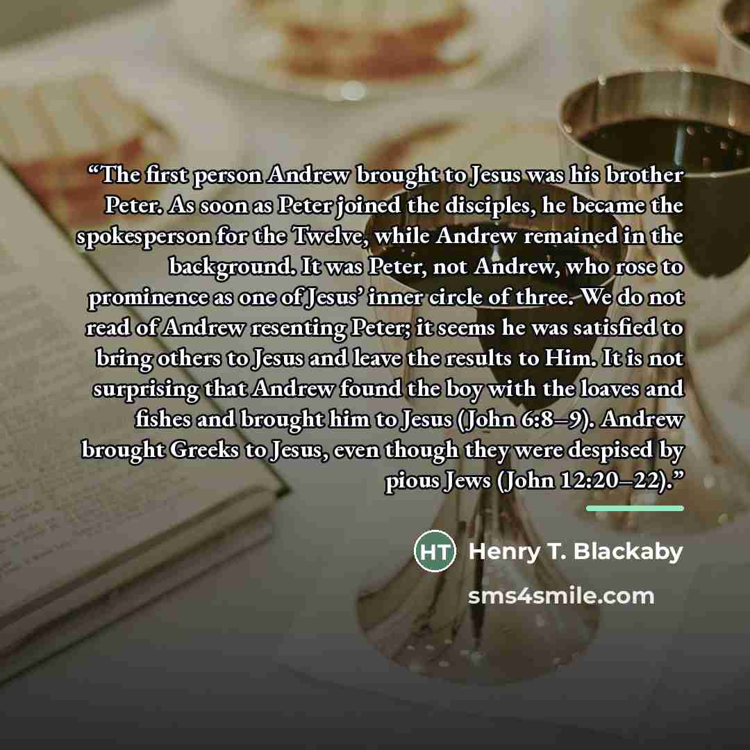 “The first person Andrew brought to Jesus was his brother Peter. As soon as Peter joined the disciples, he became the spokesperson for the Twelve, while Andrew remained in the background. It was Peter, not Andrew, who rose to prominence as one of Jesus’ inner circle of three. We do not read of…” quote by Henry T. Blackaby
