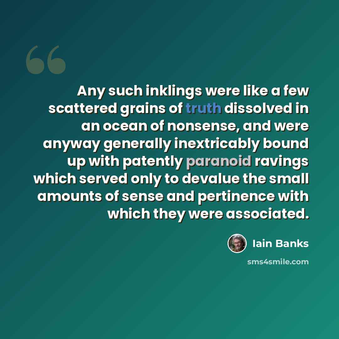“Any such inklings were like a few scattered grains of truth dissolved in an ocean of nonsense, and were anyway generally inextricably bound up with patently paranoid ravings which served only to devalue the small amounts of sense and pertinence with which they were associated.” quote by Iain Banks