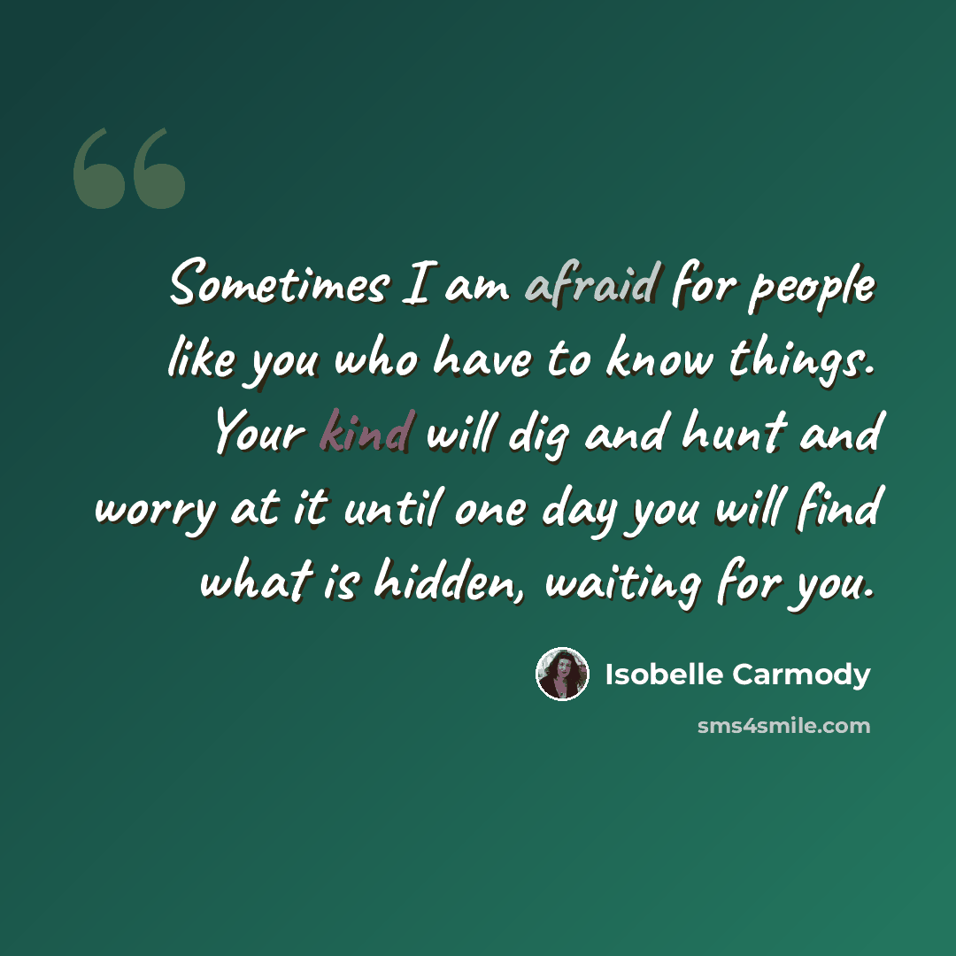 “Sometimes I am afraid for people like you who have to know things. Your kind will dig and hunt and worry at it until one day you will find what is hidden, waiting for you.” quote by Isobelle Carmody