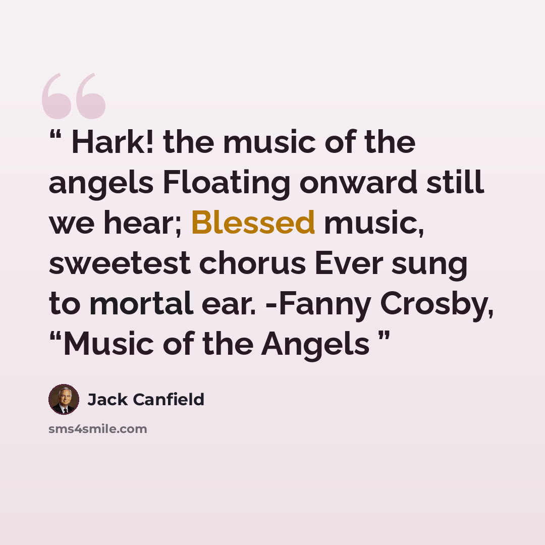 “Hark! the music of the angels Floating onward still we hear; Blessed music, sweetest chorus Ever sung to mortal ear. -Fanny Crosby, “Music of the Angels” quote by Jack Canfield
