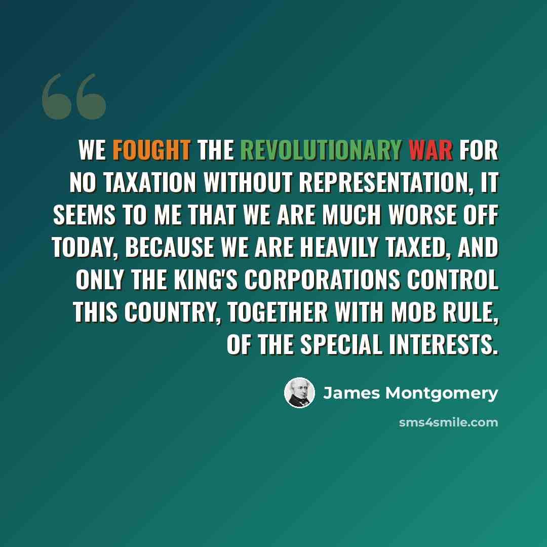 “We fought the Revolutionary War for no taxation without representation, it seems to me that we are much worse off today, because we are heavily taxed, and only the king's corporations control this Country, together with mob rule, of the special interests.” quote by James Montgomery