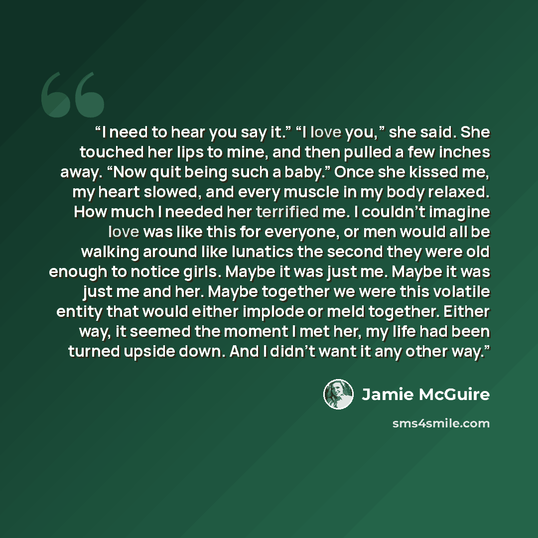 “I need to hear you say it.” “I love you,” she said. She touched her lips to mine, and then pulled a few inches away. “Now quit being such a baby.” Once she kissed me, my heart slowed, and every muscle in my body relaxed. How much I needed her terrified me. I couldn’t imagine love was like this for…” quote by Jamie McGuire