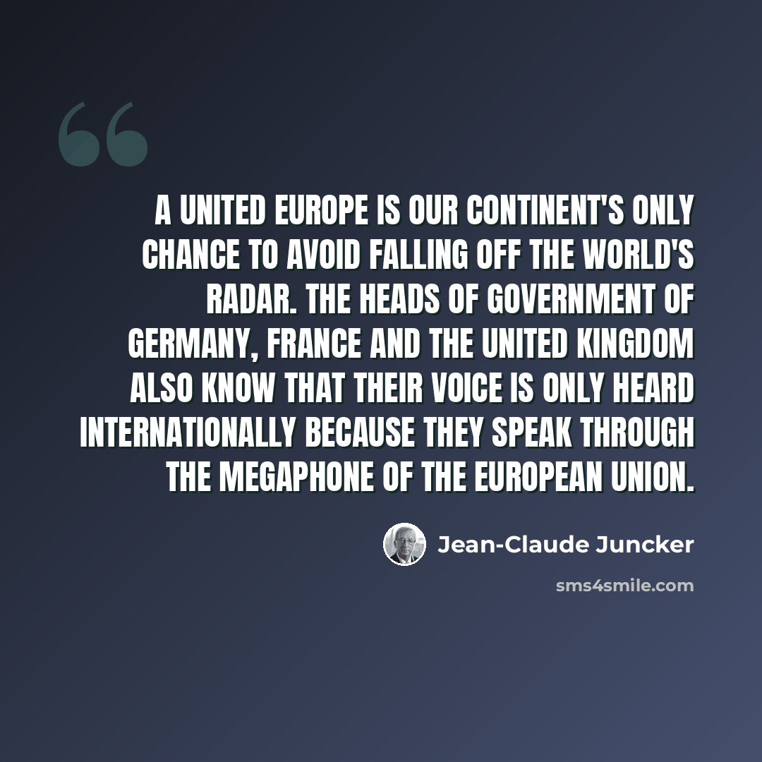 “A united Europe is our Continent's only chance to avoid falling off the world's radar. The heads of government of Germany, France and the United Kingdom also know that their voice is only heard internationally because they speak through the megaphone of the European Union.” quote by Jean-Claude Juncker