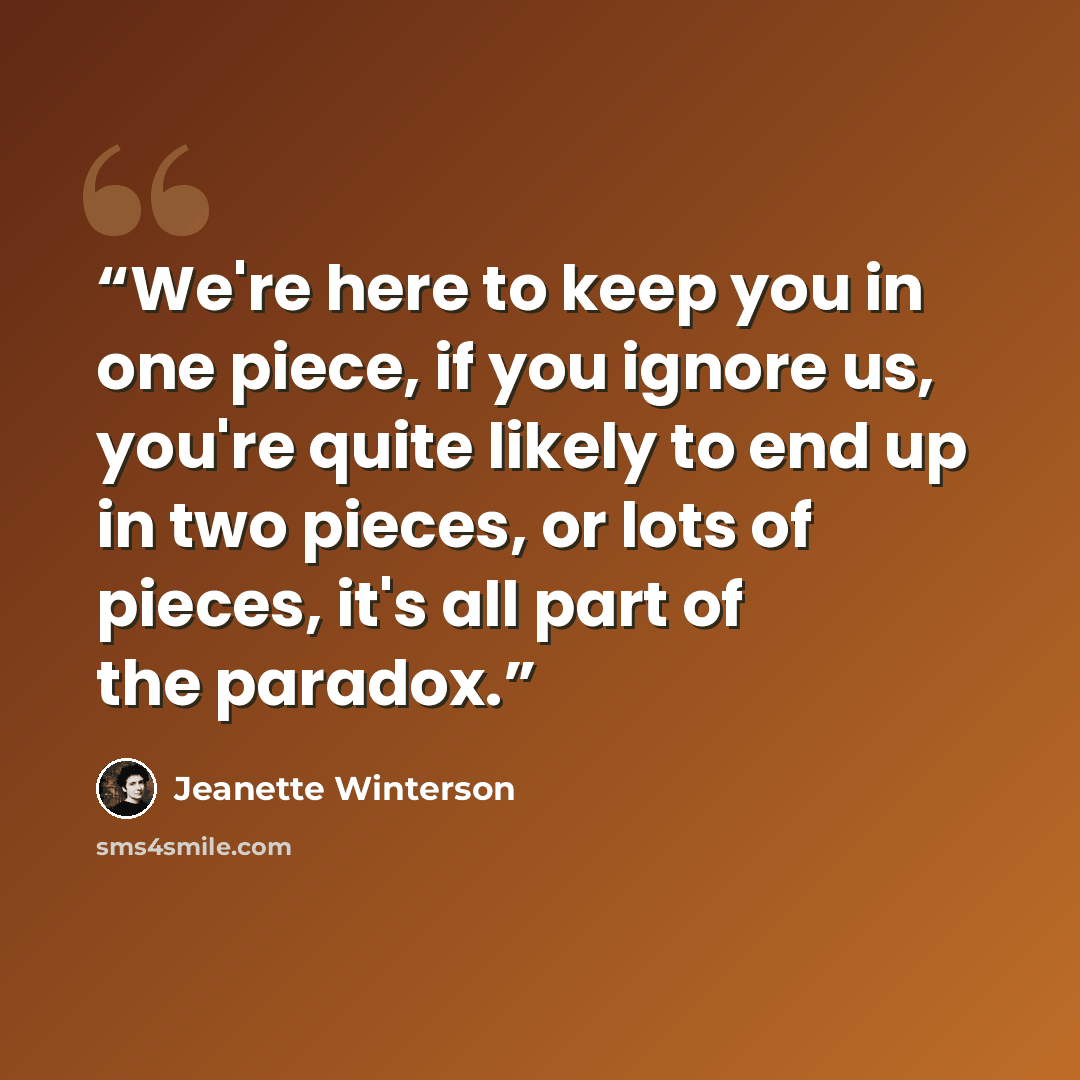 “We're here to keep you in one piece, if you ignore us, you're quite likely to end up in two pieces, or lots of pieces, it's all part of the paradox.” quote by Jeanette Winterson