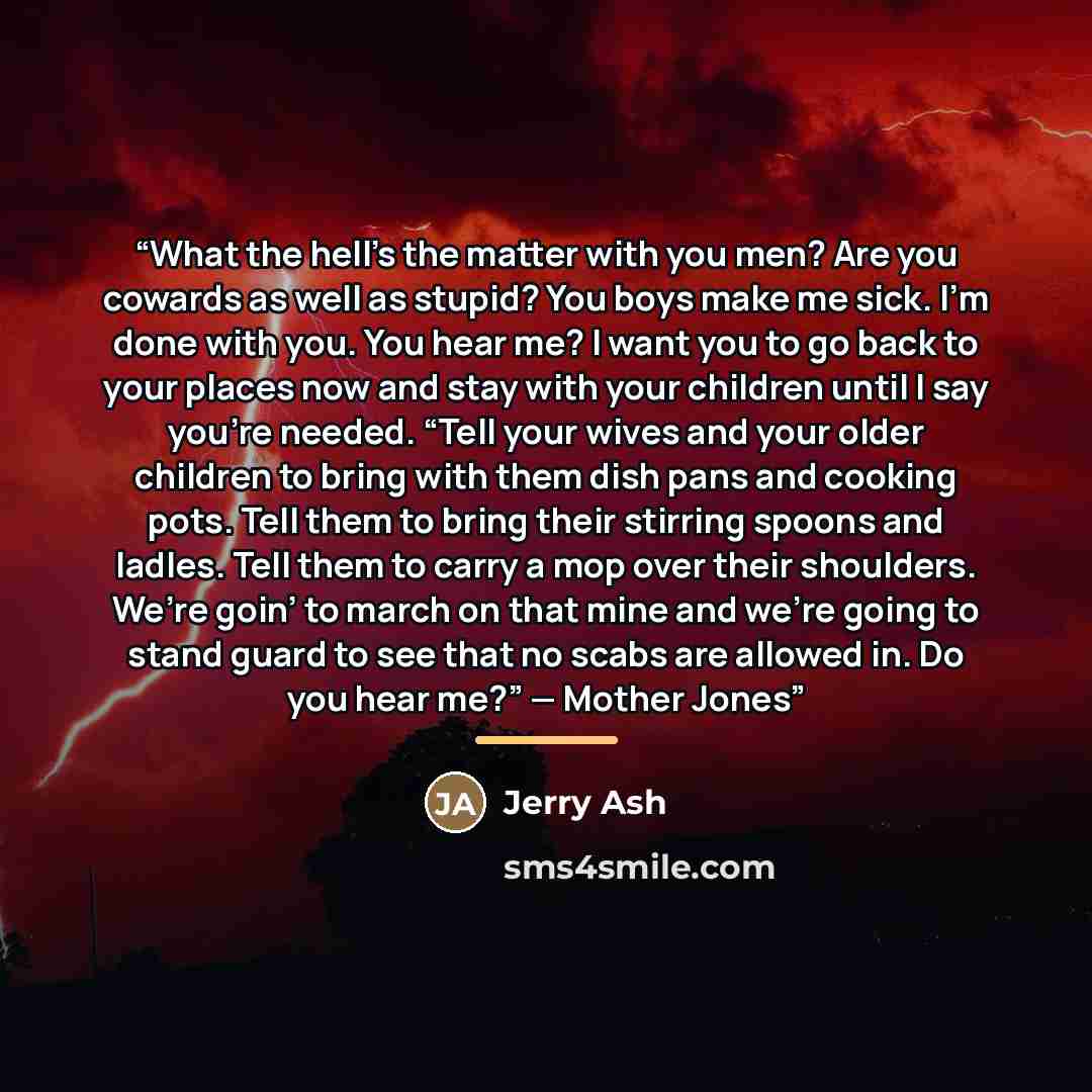 “What the hell’s the matter with you men? Are you cowards as well as stupid? You boys make me sick. I’m done with you. You hear me? I want you to go back to your places now and stay with your children until I say you’re needed. “Tell your wives and your older children to bring with them dish pans…” quote by Jerry Ash