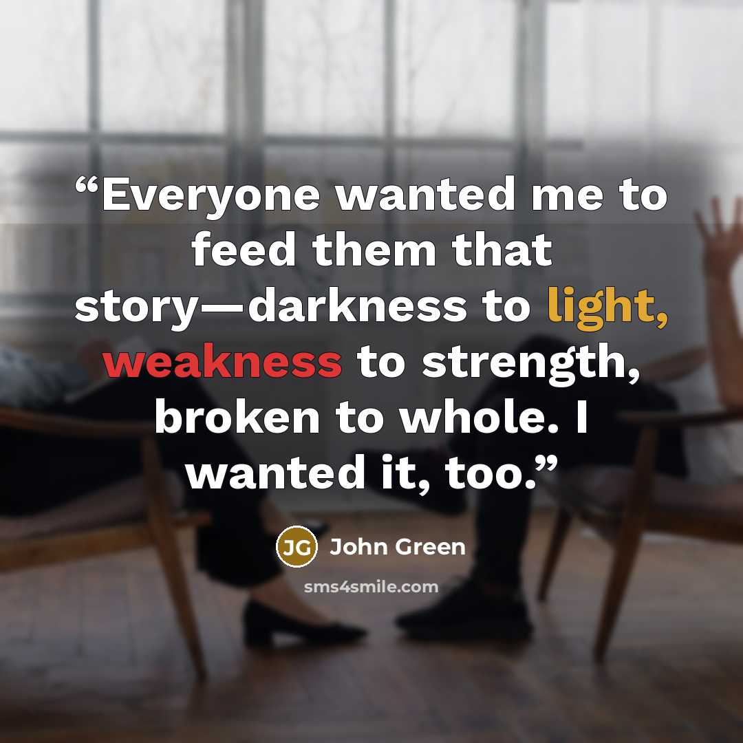 “Everyone wanted me to feed them that story—darkness to light, weakness to strength, broken to whole. I wanted it, too.” quote by John Green