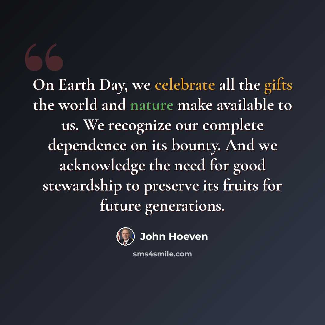 “On Earth Day, we celebrate all the gifts the world and nature make available to us. We recognize our complete dependence on its bounty. And we acknowledge the need for good stewardship to preserve its fruits for future generations.” quote by John Hoeven