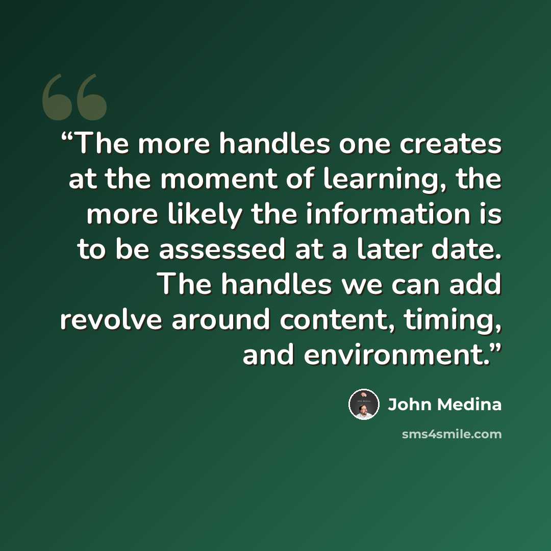 “The more handles one creates at the moment of learning, the more likely the information is to be assessed at a later date. The handles we can add revolve around content, timing, and environment.” quote by John Medina