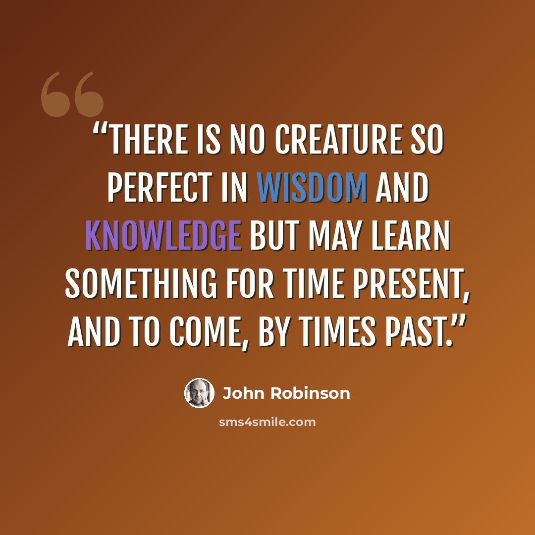 “There is no creature so perfect in wisdom and knowledge but may learn something for time present, and to come, by times past.” quote by John Robinson