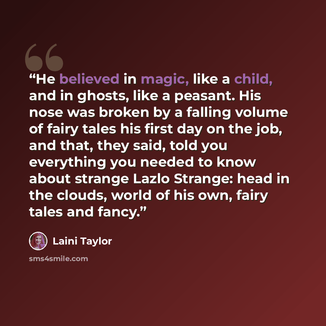 “He believed in magic, like a child, and in ghosts, like a peasant. His nose was broken by a falling volume of fairy tales his first day on the job, and that, they said, told you everything you needed to know about strange Lazlo Strange: head in the clouds, world of his own, fairy tales and fancy.” quote by Laini Taylor