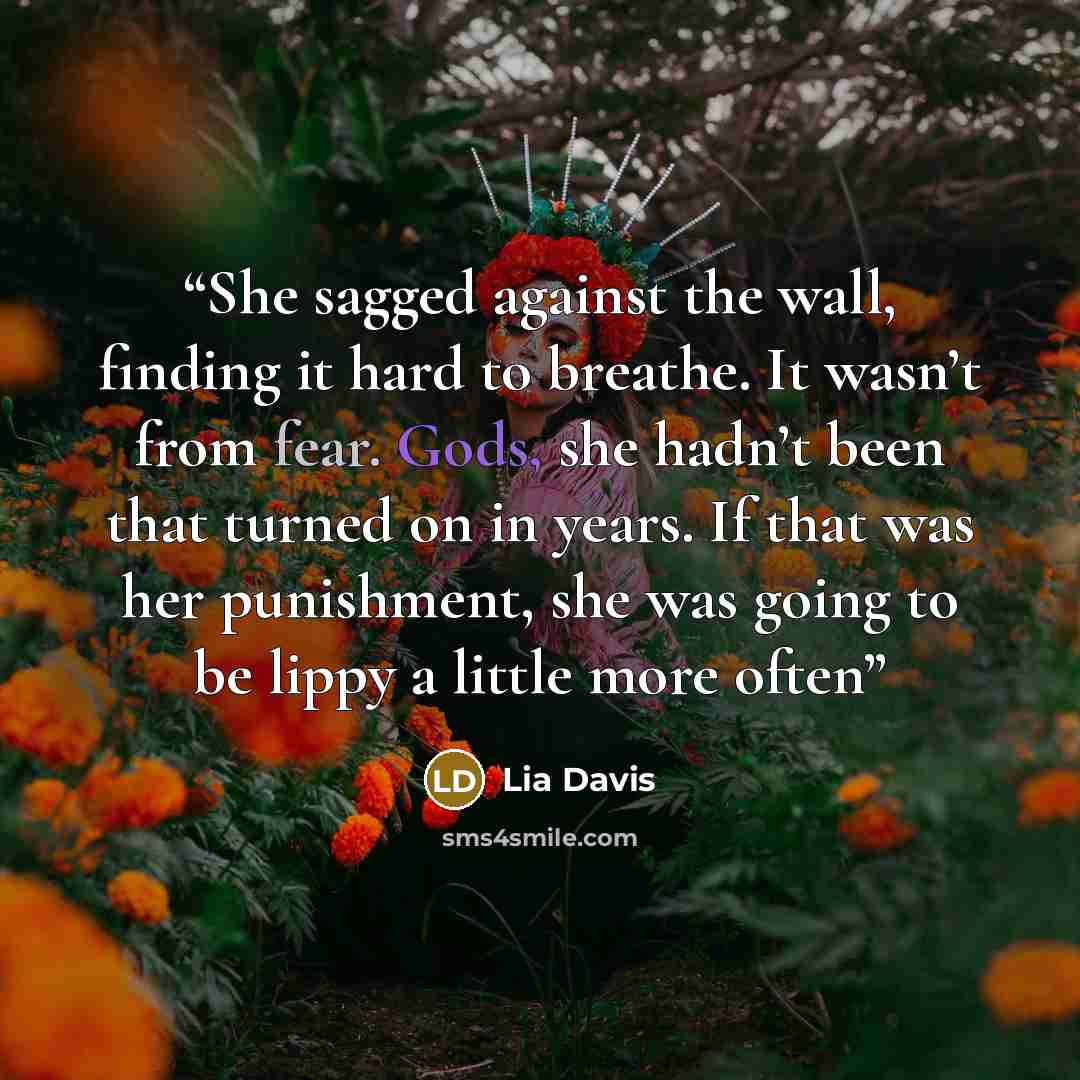 “She sagged against the wall, finding it hard to breathe. It wasn’t from fear. Gods, she hadn’t been that turned on in years. If that was her punishment, she was going to be lippy a little more often” quote by Lia Davis