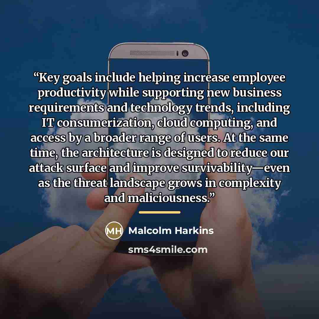 “Key goals include helping increase employee productivity while supporting new business requirements and technology trends, including IT consumerization, cloud computing, and access by a broader range of users. At the same time, the architecture is designed to reduce our attack surface and improve…” quote by Malcolm Harkins