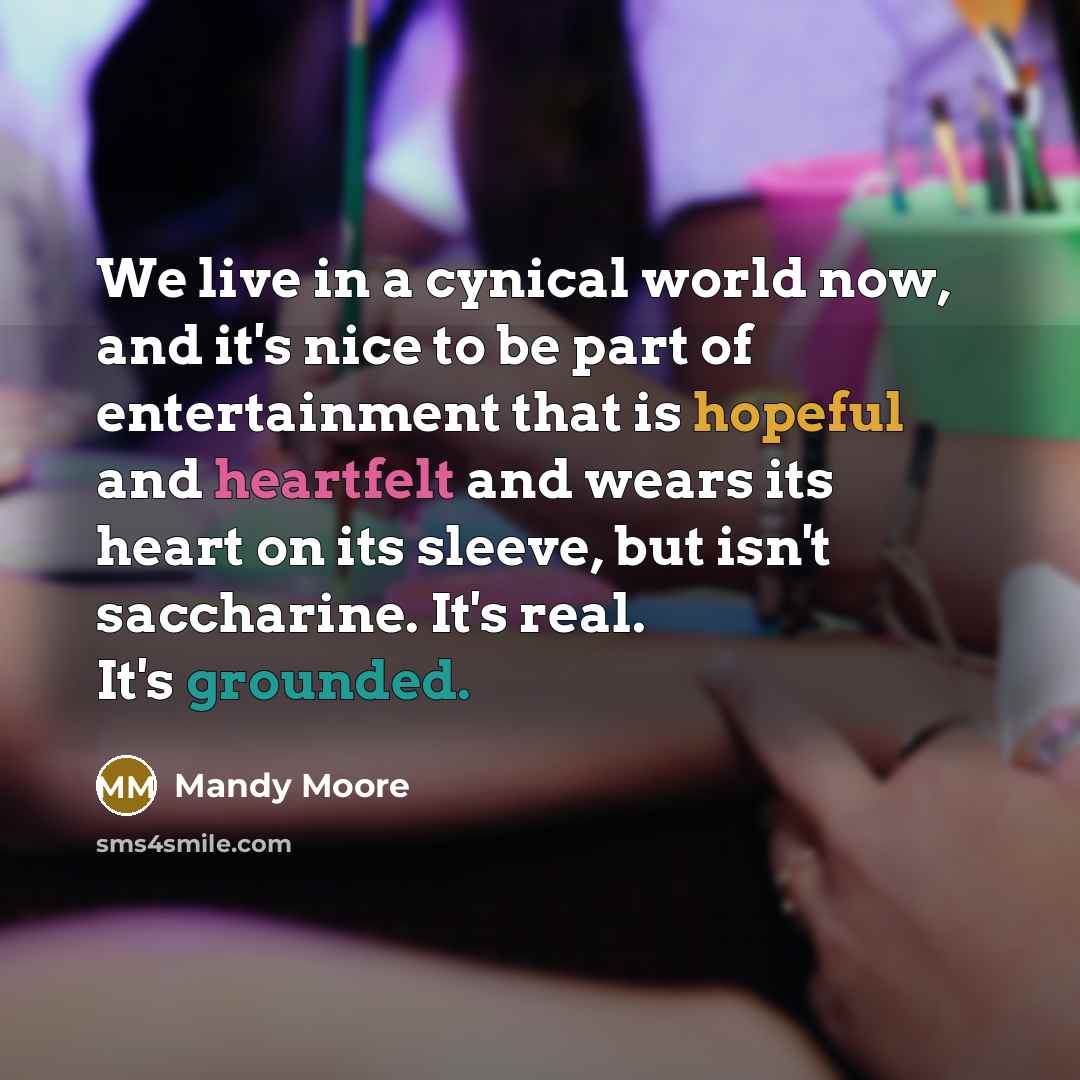“We live in a cynical world now, and it's nice to be part of entertainment that is hopeful and heartfelt and wears its heart on its sleeve, but isn't saccharine. It's real. It's grounded.” quote by Mandy Moore