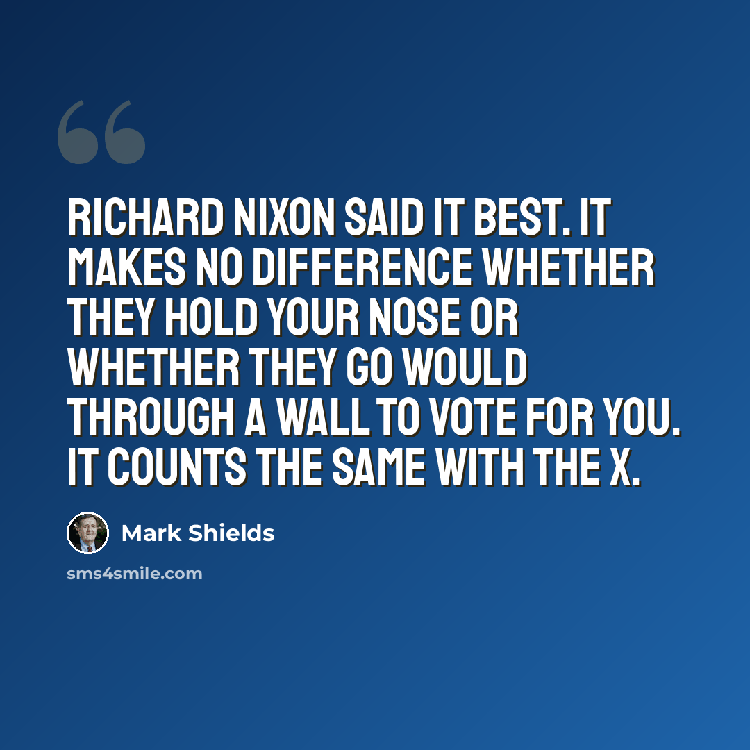 “Richard Nixon said it best. It makes no difference whether they hold your nose or whether they go would through a wall to vote for you. It counts the same with the X.” quote by Mark Shields