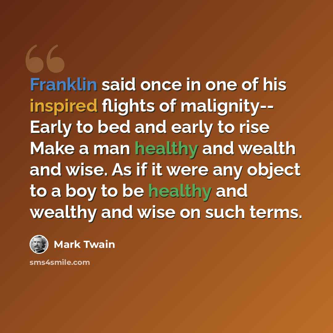 “Franklin said once in one of his inspired flights of malignity-- Early to bed and early to rise Make a man healthy and wealth and wise. As if it were any object to a boy to be healthy and wealthy and wise on such terms.” quote by Mark Twain
