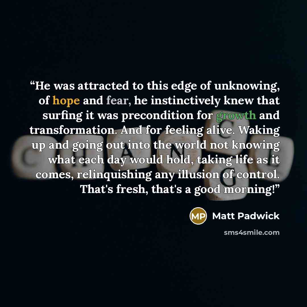 “He was attracted to this edge of unknowing, of hope and fear, he instinctively knew that surfing it was precondition for growth and transformation. And for feeling alive. Waking up and going out into the world not knowing what each day would hold, taking life as it comes, relinquishing any…” quote by Matt Padwick