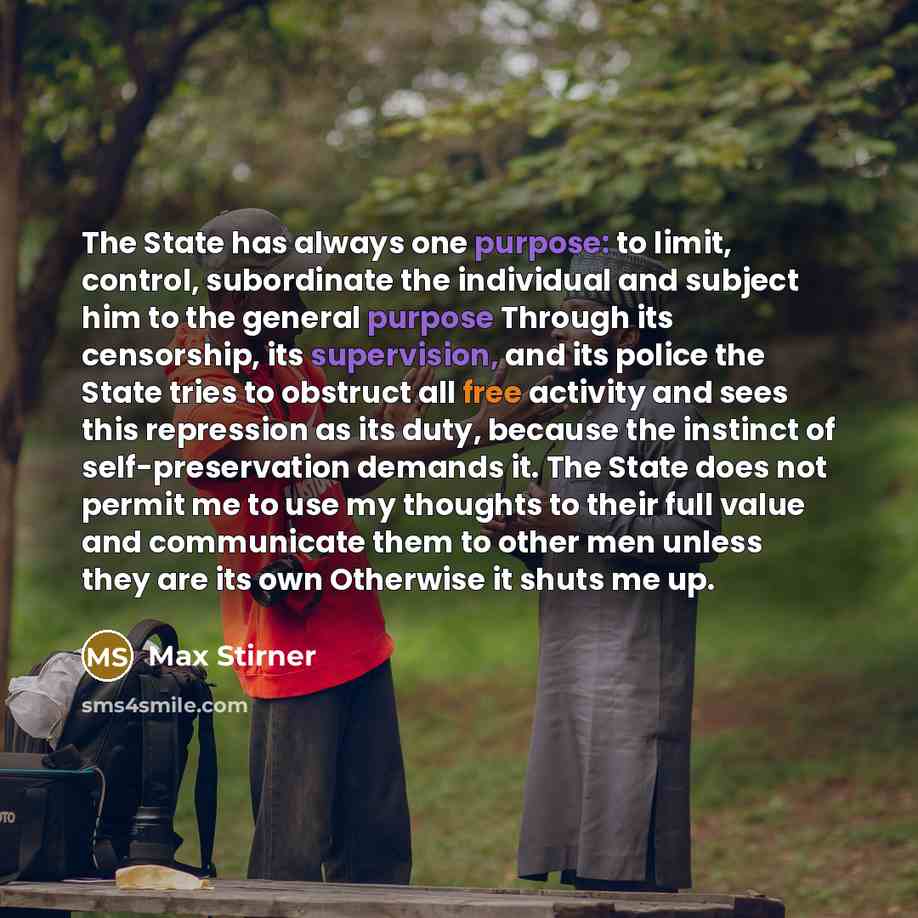 “The State has always one purpose: to limit, control, subordinate the individual and subject him to the general purpose Through its censorship, its supervision, and its police the State tries to obstruct all free activity and sees this repression as its duty, because the instinct of…” quote by Max Stirner