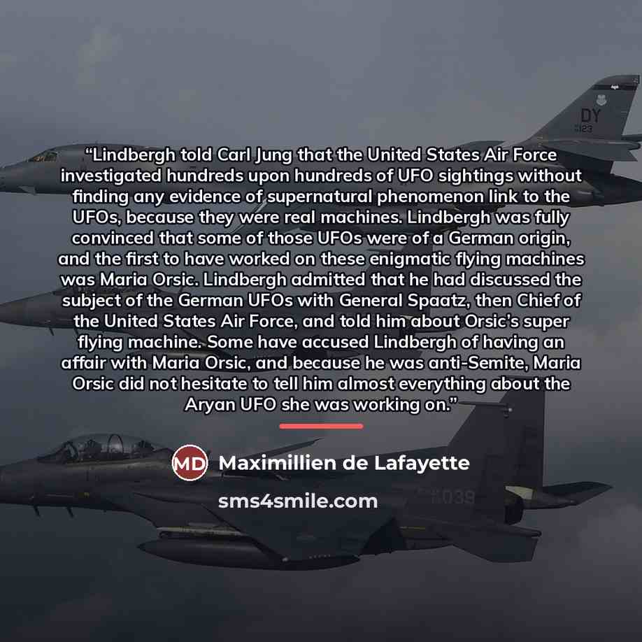 “Lindbergh told Carl Jung that the United States Air Force investigated hundreds upon hundreds of UFO sightings without finding any evidence of supernatural phenomenon link to the UFOs, because they were real machines. Lindbergh was fully convinced that some of those UFOs were of a German origin…” quote by Maximillien de Lafayette